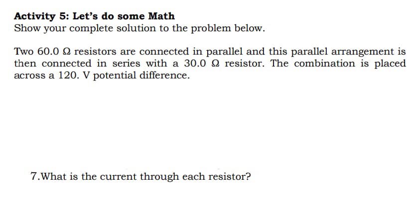 Activity 5: Let's do some Math
Show your complete solution to the problem below.
Two 60.0 9 resistors are connected in parallel and this parallel arrangement is
then connected in series with a 30.0 2 resistor. The combination is placed
across a 120. V potential difference.
7.What is the current through each resistor?
