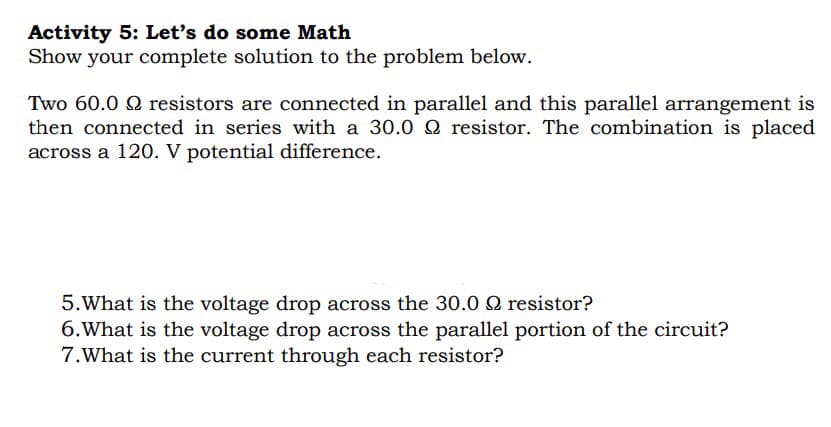 Activity 5: Let's do some Math
Show your complete solution to the problem below.
Two 60.0 9 resistors are connected in parallel and this parallel arrangement is
then connected in series with a 30.0 9 resistor. The combination is placed
across a 120. V potential difference.
5. What is the voltage drop across the 30.0 Q resistor?
6. What is the voltage drop across the parallel portion of the circuit?
7.What is the current through each resistor?