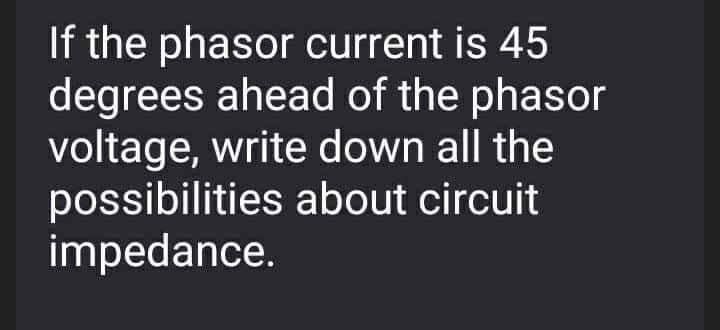 If the phasor current is 45
degrees ahead of the phasor
voltage, write down all the
possibilities about circuit
impedance.
