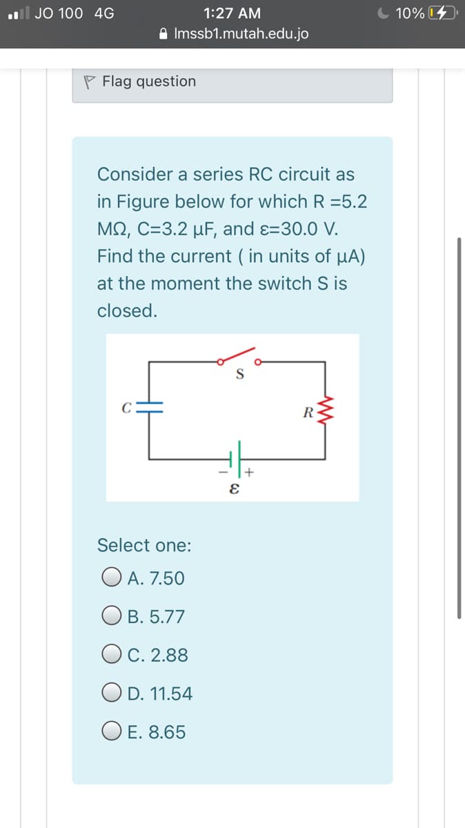 l JO 100 4G
1:27 AM
C 10% 4)
A Imssb1.mutah.edu.jo
P Flag question
Consider a series RC circuit as
in Figure below for which R =5.2
ΜΩ, C-3.2 μF , and ε30.0 V
Find the current ( in units of µA)
at the moment the switch S is
closed.
R
Select one:
O A. 7.50
O B. 5.77
OC. 2.88
O D. 11.54
O E. 8.65
