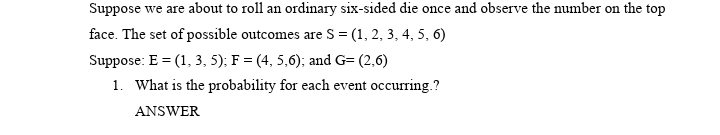 Suppose we are about to roll an ordinary six-sided die once and observe the number on the top
face. The set of possible outcomes are S = (1, 2, 3, 4, 5, 6)
Suppose: E = (1, 3, 5); F = (4, 5,6); and G= (2,6)
1. What is the probability for each event occurring.?
ANSWER