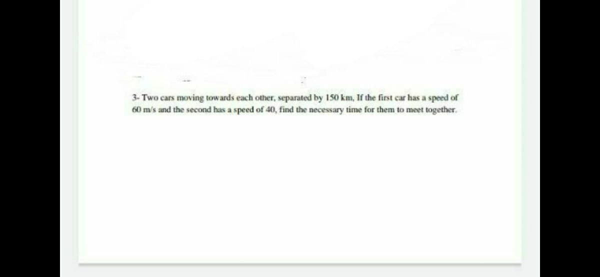 3- Two cars moving towards each other, separated by 150 km, If the first car has a speed of
60 m/s and the second has a speed of 40, find the necessary time for them to meet together.
