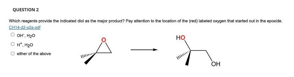 QUESTION 2
Which reagents provide the indicated diol as the major product? Pay attention to the location of the (red) labeled oxygen that started out in the epoxide.
CH14-d2-q2a.pdf
OH", H₂O
H+, H2O
either of the above
HO
OH