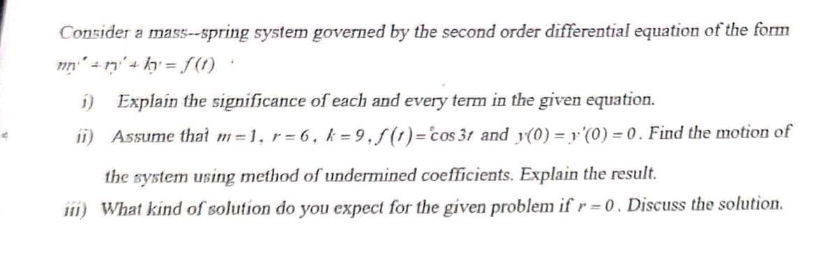 Consider a mas5--spring system governed by the second order differential equation of the form
nn" +n' + ky = f(1)
i) Explain the significance of each and every term in the given equation.
ii) Assume thał m = 1, r = 6, k = 9, f(1)= cos 31 and y(0) = y'(0) = 0 . Find the motion of
%3D
the system using method of undermined coefficients. Explain the result.
1ii) What kind of solution do you expect for the given problem if r = 0 , Discuss the solution.
