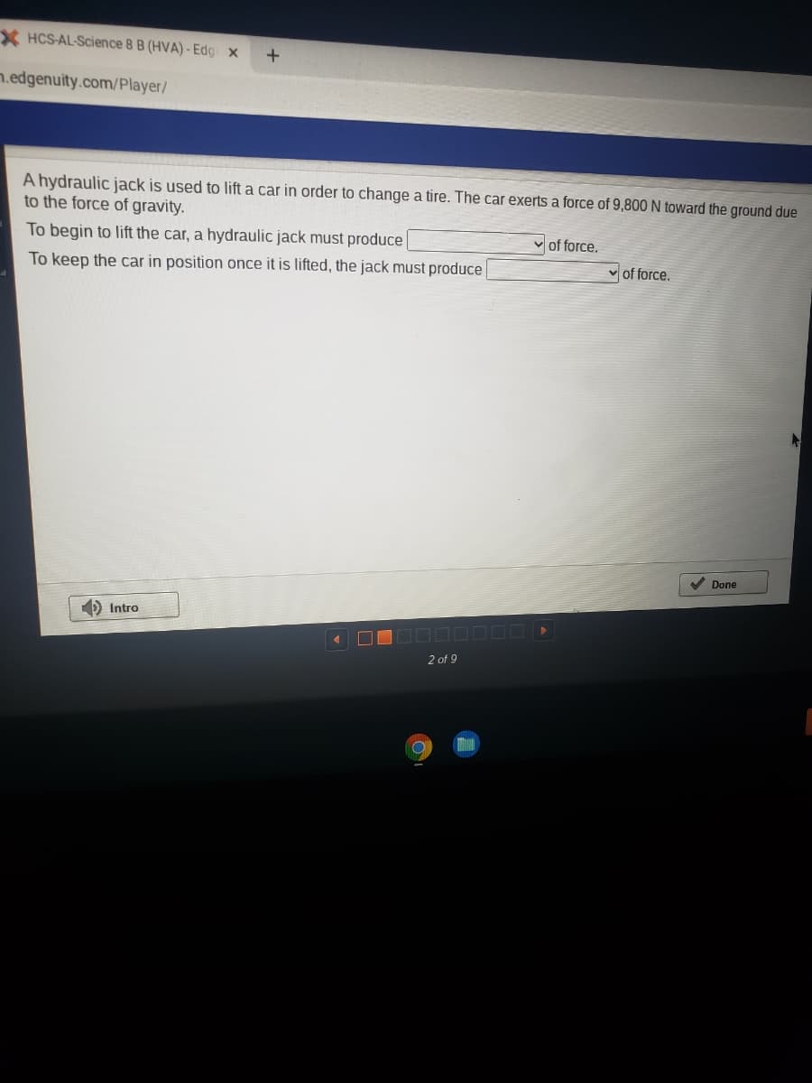 X HCS-AL-Science 8 B (HVA) - Edg x
n.edgenuity.com/Player/
A hydraulic jack is used to lift a car in order to change a tire. The car exerts a force of 9,800 N toward the ground due
to the force of gravity.
To begin to lift the car, a hydraulic jack must produce
v of force.
To keep the car in position once it is lifted, the jack must produce
v of force.
Done
) Intro
2 of 9
