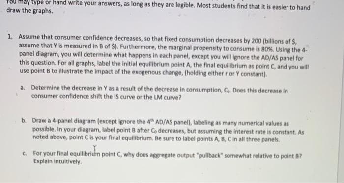 P8u máy type or hand write your answers, as long as they are legible. Most students find that it is easier to hand
draw the graphs.
1. Assume that consumer confidence decreases, so that fixed consumption decreases by 200 (billions of $,
assume that Y is measured in B of $). Furthermore, the marginal propensity to consume is 80%. Using the 4-
panel diagram, you will determine what happens in each panel, except you will ignore the AD/AS panel for
this question. For all graphs, label the initial equilibrium point A, the final equilibrium as point C, and you will
use point B to illustrate the impact of the exogenous change, (holding either r or Y constant).
a. Determine the decrease in Y as a result of the decrease in consumption, Co. Does this decrease in
consumer confidence shift the IS curve or the LM curve?
b. Draw a 4-panel diagram (except ignore the 4h AD/AS panel), labeling as many numerical values as
possible. In your diagram, label point B after Co decreases, but assuming the interest rate is constant. As
noted above, point C is your final equilibrium. Be sure to label points A, B, C in all three panels.
C. For your final equilibridn point C, why does aggregate output "pullback" somewhat relative to point 87
Explain intuitively.
