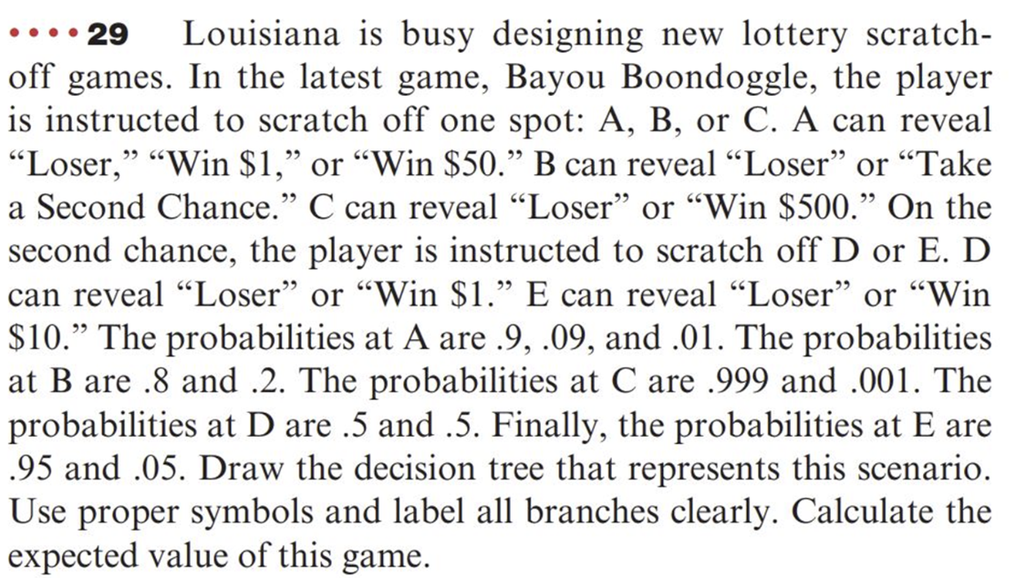 ....29
Louisiana is busy designing new lottery scratch-
off games. In the latest game, Bayou Boondoggle, the player
is instructed to scratch off one spot: A, B, or C. A can reveal
"Loser," "Win $1," or "Win $50." B can reveal "Loser" or "Take
a Second Chance." C can reveal "Loser" or "Win $500." On the
second chance, the player is instructed to scratch off D or E. D
can reveal "Loser" or "Win $1.” E can reveal "Loser" or "Win
$10.” The probabilities at A are .9, .09, and .01. The probabilities
at B are .8 and .2. The probabilities at C are .999 and .001. The
probabilities at D are .5 and .5. Finally, the probabilities at E are
.95 and .05. Draw the decision tree that represents this scenario.
Use proper symbols and label all branches clearly. Calculate the
expected value of this game.