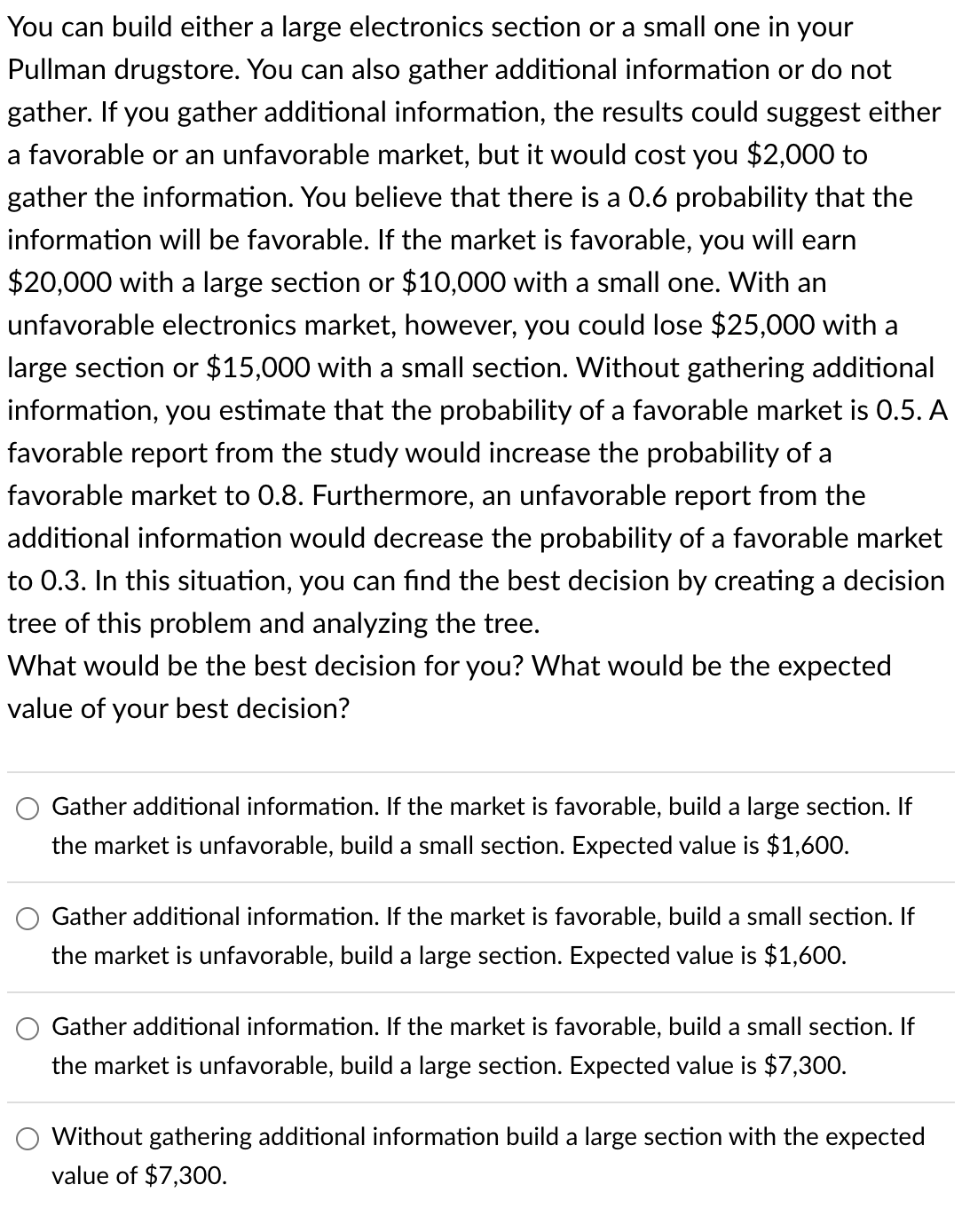 You can build either a large electronics section or a small one in your
Pullman drugstore. You can also gather additional information or do not
gather. If you gather additional information, the results could suggest either
a favorable or an unfavorable market, but it would cost you $2,000 to
gather the information. You believe that there is a 0.6 probability that the
information will be favorable. If the market is favorable, you will earn
$20,000 with a large section or $10,000 with a small one. With an
unfavorable electronics market, however, you could lose $25,000 with a
large section or $15,000 with a small section. Without gathering additional
information, you estimate that the probability of a favorable market is 0.5. A
favorable report from the study would increase the probability of a
favorable market to 0.8. Furthermore, an unfavorable report from the
additional information would decrease the probability of a favorable market
to 0.3. In this situation, you can find the best decision by creating a decision
tree of this problem and analyzing the tree.
What would be the best decision for you? What would be the expected
value of your best decision?
Gather additional information. If the market is favorable, build a large section. If
the market is unfavorable, build a small section. Expected value is $1,600.
Gather additional information. If the market is favorable, build a small section. If
the market is unfavorable, build a large section. Expected value is $1,600.
Gather additional information. If the market is favorable, build a small section. If
the market is unfavorable, build a large section. Expected value is $7,300.
Without gathering additional information build a large section with the expected
value of $7,300.