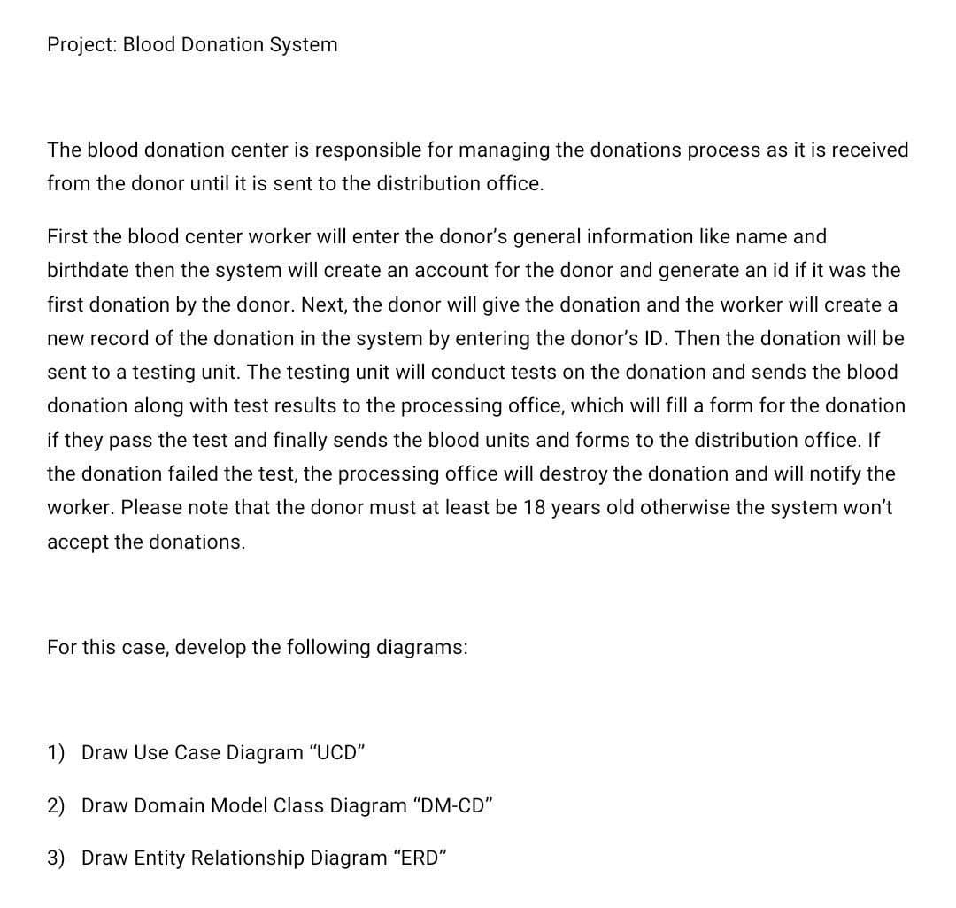 Project: Blood Donation System
The blood donation center is responsible for managing the donations process as it is received
from the donor until it is sent to the distribution office.
First the blood center worker will enter the donor's general information like name and
birthdate then the system will create an account for the donor and generate an id if it was the
first donation by the donor. Next, the donor will give the donation and the worker will create a
new record of the donation in the system by entering the donor's ID. Then the donation will be
sent to a testing unit. The testing unit will conduct tests on the donation and sends the blood
donation along with test results to the processing office, which will fill a form for the donation
if they pass the test and finally sends the blood units and forms to the distribution office. If
the donation failed the test, the processing office will destroy the donation and will notify the
worker. Please note that the donor must at least be 18 years old otherwise the system won't
accept the donations.
For this case, develop the following diagrams:
1) Draw Use Case Diagram "UCD"
2) Draw Domain Model Class Diagram "DM-CD"
3) Draw Entity Relationship Diagram "ERD"