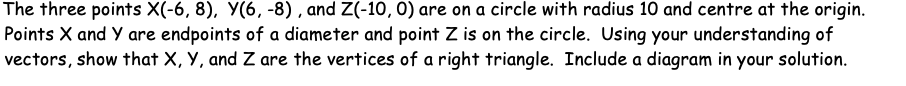 The three points X(-6, 8), Y(6, -8) , and Z(-10, 0) are on a circle with radius 10 and centre at the origin.
Points X and Y are endpoints of a diameter and point Z is on the circle. Using your understanding of
vectors, show that X, Y, and Z are the vertices of a right triangle. Include a diagram in your solution.
