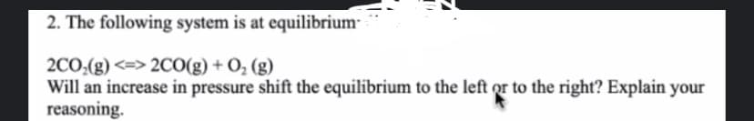 2. The following system is at equilibrium
2CO₂(g) <=> 2CO(g) + O₂(g)
Will an increase in pressure shift the equilibrium to the left or to the right? Explain your
reasoning.