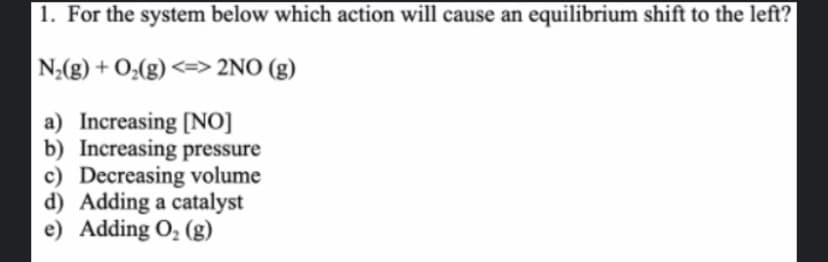 1. For the system below which action will cause an equilibrium shift to the left?
|N₂(g) + O₂(g) <=> 2NO (g)
a) Increasing [NO]
b) Increasing pressure
c) Decreasing volume
d) Adding a catalyst
e) Adding O₂ (g)