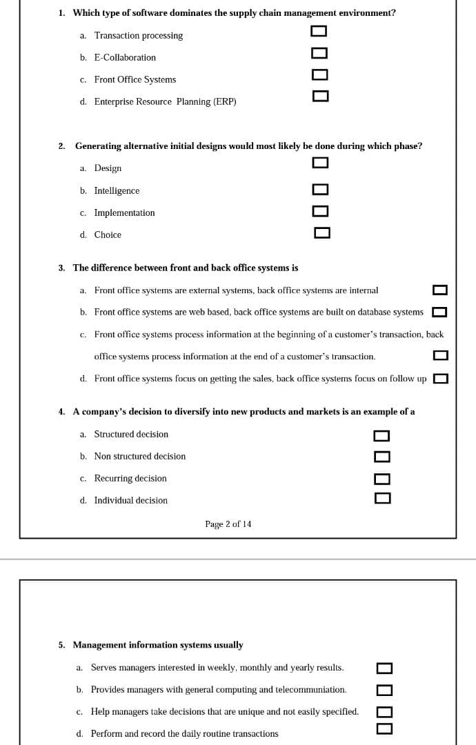 1. Which type of software dominates the supply chain management environment?
a. Transaction processing
b. E-Collaboration
c. Front Office Systems
d. Enterprise Resource Planning (ERP)
2. Generating alternative initial designs would most likely be done during which phase?
a. Design
b. Intelligence
c. Implementation
d. Choice
3. The difference between front and back office systems is
a. Front office systems are external systems, back office systems are internal
b. Front office systems are web based, back office systems are built on database systems
c. Front office systems process information at the beginning of a customer's transaction, back
office systems process information at the end of a customer's transaction.
d. Front office systems focus on getting the sales, back office systems focus on follow up
4. A company's decision to diversify into new products and markets is an example of a
a. Structured decision
b. Non structured decision
c. Recurring decision
d. Individual decision
Page 2 of 14
5. Management information systems usually
Serves managers interested in weekly, monthly and yearly results.
b. Provides managers with general computing and telecommuniation.
c. Help managers take decisions that are unique and not easily specified.
d. Perform and record the daily routine transactions
O 0 1 00
OO00
OO 00
0000
O 000
