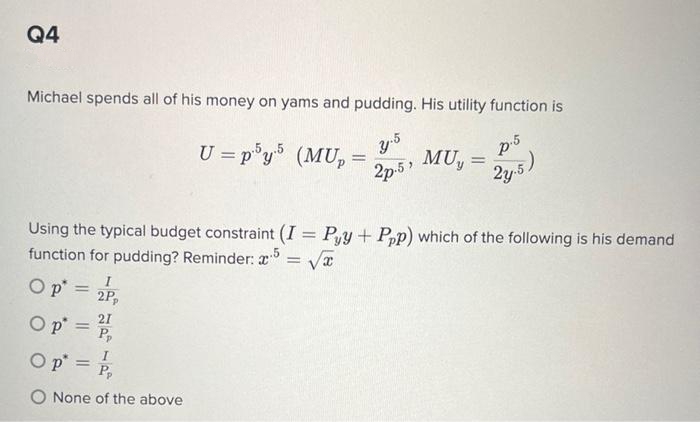 Q4
Michael spends all of his money on yams and pudding. His utility function is
y.5
2p.5,
p.5
24.5)
Op =
=
O p
Op =
= =
Using the typical budget constraint (I = Pyy + Ppp) which of the following is his demand
function for pudding? Reminder: 5 = √√√x
2P₂
U=p5y5 (MUp =
Pp
O None of the above
MU,
=