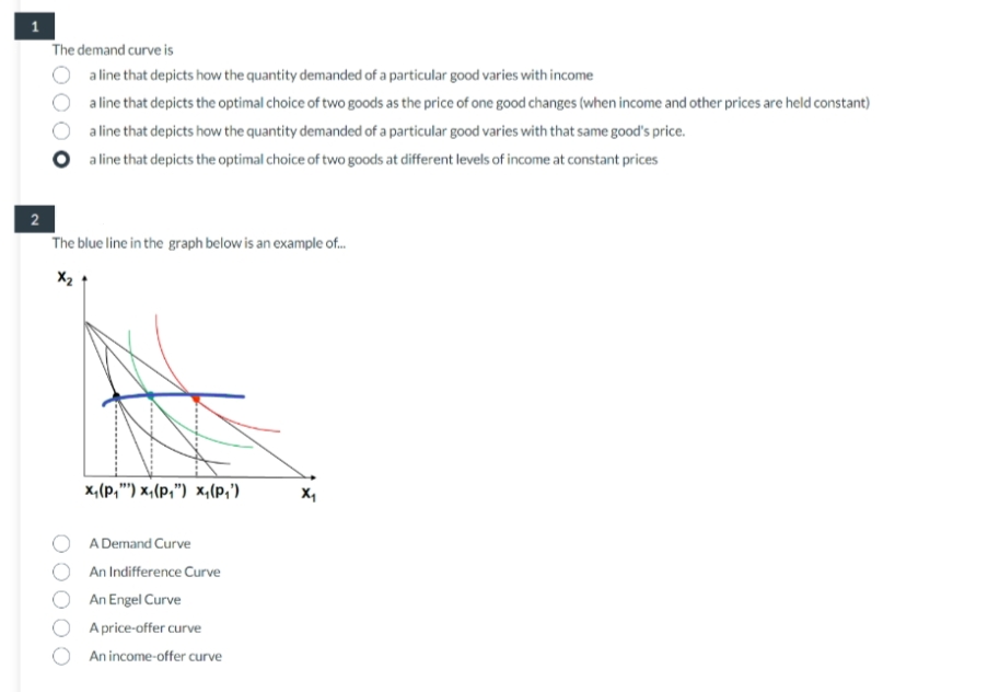 The demand curve is
a line that depicts how the quantity demanded of a particular good varies with income
a line that depicts the optimal choice of two goods as the price of one good changes (when income and other prices are held constant)
a line that depicts how the quantity demanded of a particular good varies with that same good's price.
O a line that depicts the optimal choice of two goods at different levels of income at constant prices
2
The blue line in the graph below is an example of....
X₂
X₁ (p₁") x₁(P₁") x₁(P₁')
A Demand Curve
An Indifference Curve
An Engel Curve
A price-offer curve
An income-offer curve
