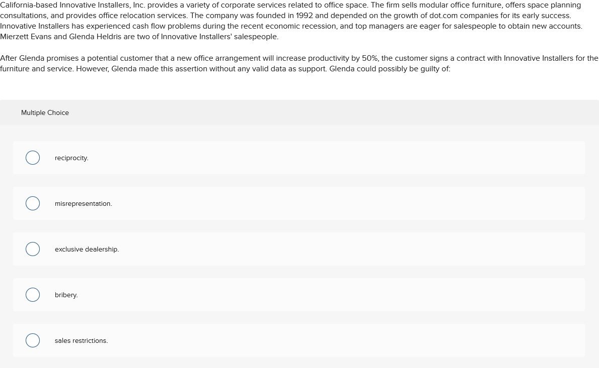 California-based Innovative Installers, Inc. provides a variety of corporate services related to office space. The firm sells modular office furniture, offers space planning
consultations, and provides office relocation services. The company was founded in 1992 and depended on the growth of dot.com companies for its early success.
Innovative Installers has experienced cash flow problems during the recent economic recession, and top managers are eager for salespeople to obtain new accounts.
Mierzett Evans and Glenda Heldris are two of Innovative Installers' salespeople.
After Glenda promises a potential customer that a new office arrangement will increase productivity by 50%, the customer signs a contract with Innovative Installers for the
furniture and service. However, Glenda made this assertion without any valid data as support. Glenda could possibly be guilty of:
Multiple Choice
reciprocity.
misrepresentation.
exclusive dealership.
bribery.
sales restrictions.