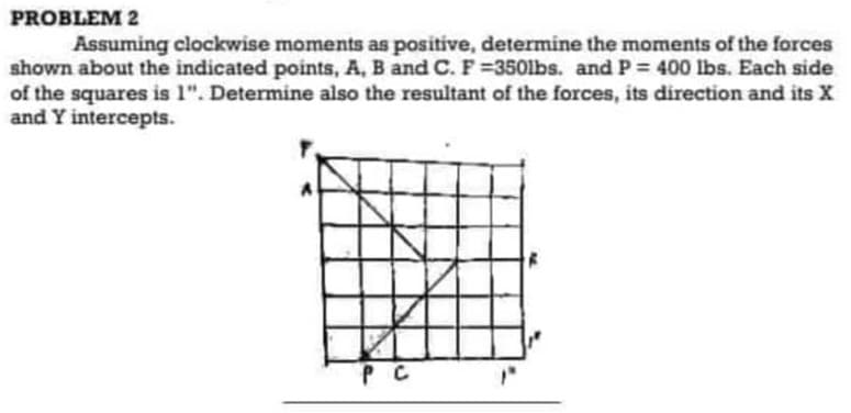 PROBLEM 2
Assuming clockwise moments as positive, determine the moments of the forces
shown about the indicated points, A, B and C. F=350lbs. and P = 400 lbs. Each side
of the squares is 1". Determine also the resultant of the forces, its direction and its X
and Y intercepts.
PC