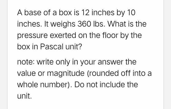 A base of a box is 12 inches by 10
inches. It weighs 360 lbs. What is the
pressure exerted on the floor by the
box in Pascal unit?
note: write only in your answer the
value or magnitude (rounded off into a
whole number). Do not include the
unit.