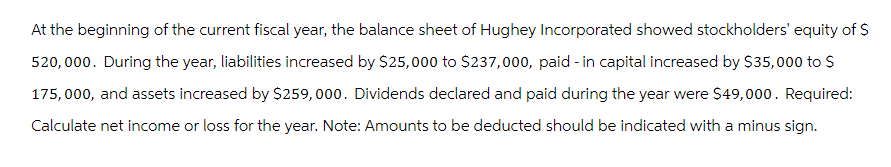 At the beginning of the current fiscal year, the balance sheet of Hughey Incorporated showed stockholders' equity of $
520,000. During the year, liabilities increased by $25,000 to $237,000, paid-in capital increased by $35,000 to $
175,000, and assets increased by $259,000. Dividends declared and paid during the year were $49,000. Required:
Calculate net income or loss for the year. Note: Amounts to be deducted should be indicated with a minus sign.