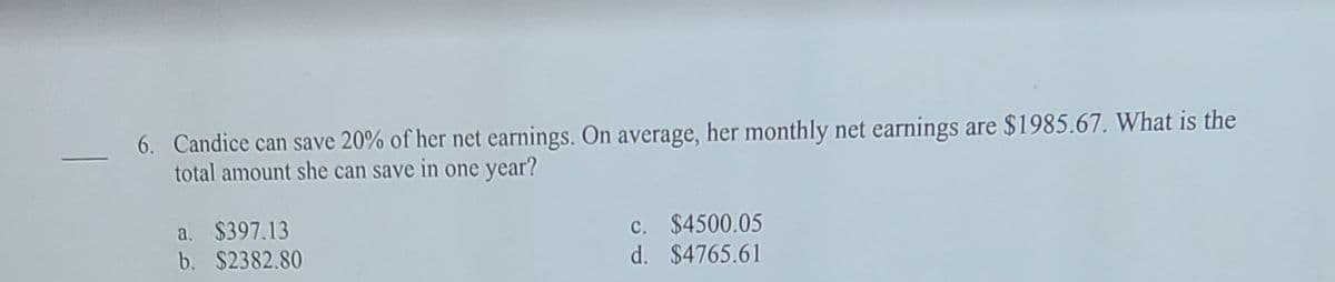 6. Candice can save 20% of her net earnings. On average, her monthly net earnings are $1985.67. What is the
total amount she can save in one year?
a. $397.13
b. $2382.80
c. $4500.05
d. $4765.61
