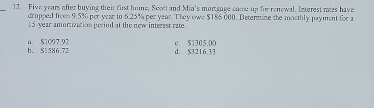 _ 12. Five years after buying their first home, Scott and Mia's mortgage came up for renewal. Interest rates have
dropped from 9.5% per year to 6.25% per year. They owe $186 000. Determine the monthly payment for a
15-year amortization period at the new interest rate.
a. $1097.92
b. $1586.72
c. $1305.00
d. $3216.33
