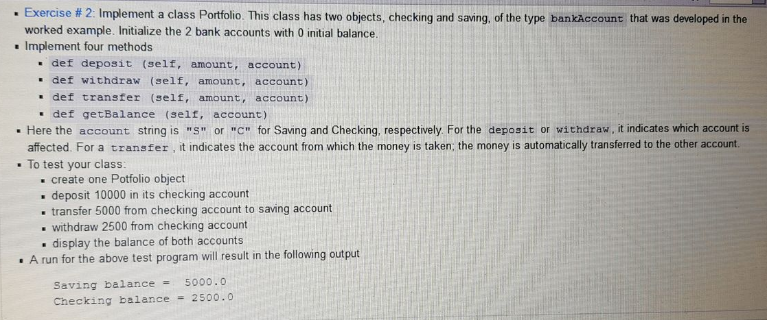 · Exercise # 2: Implement a class Portfolio. This class has two objects, checking and saving, of the type bankAccount that was developed in the
worked example. Initialize the 2 bank accounts with 0 initial balance.
i Implement four methods
• def deposit (self, amount, account)
• def withdraw (self, amount, account)
def transfer (self, amount,
account)
• def getBalance (self, account)
• Here the account string is "S" or "C" for Saving and Checking, respectively. For the deposit or withdraw, it indicates which account is
affected. For a transfer, it indicates the account from which the money is taken; the money is automatically transferred to the other account.
• To test your class:
- create one Potfolio object
deposit 10000 in its checking account
- transfer 5000 from checking account to saving account
withdraw 2500 from checking account
• display the balance of both accounts
· A run for the above test program will result in the following output
5000.0
Saving balance =
Checking balance = 2500.0
