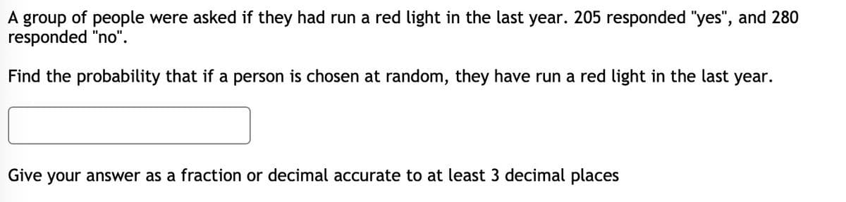 A group of people were asked if they had run a red light in the last year. 205 responded "yes", and 280
responded "no".
Find the probability that if a person is chosen at random, they have run a red light in the last year.
Give your answer as a fraction or decimal accurate to at least 3 decimal places