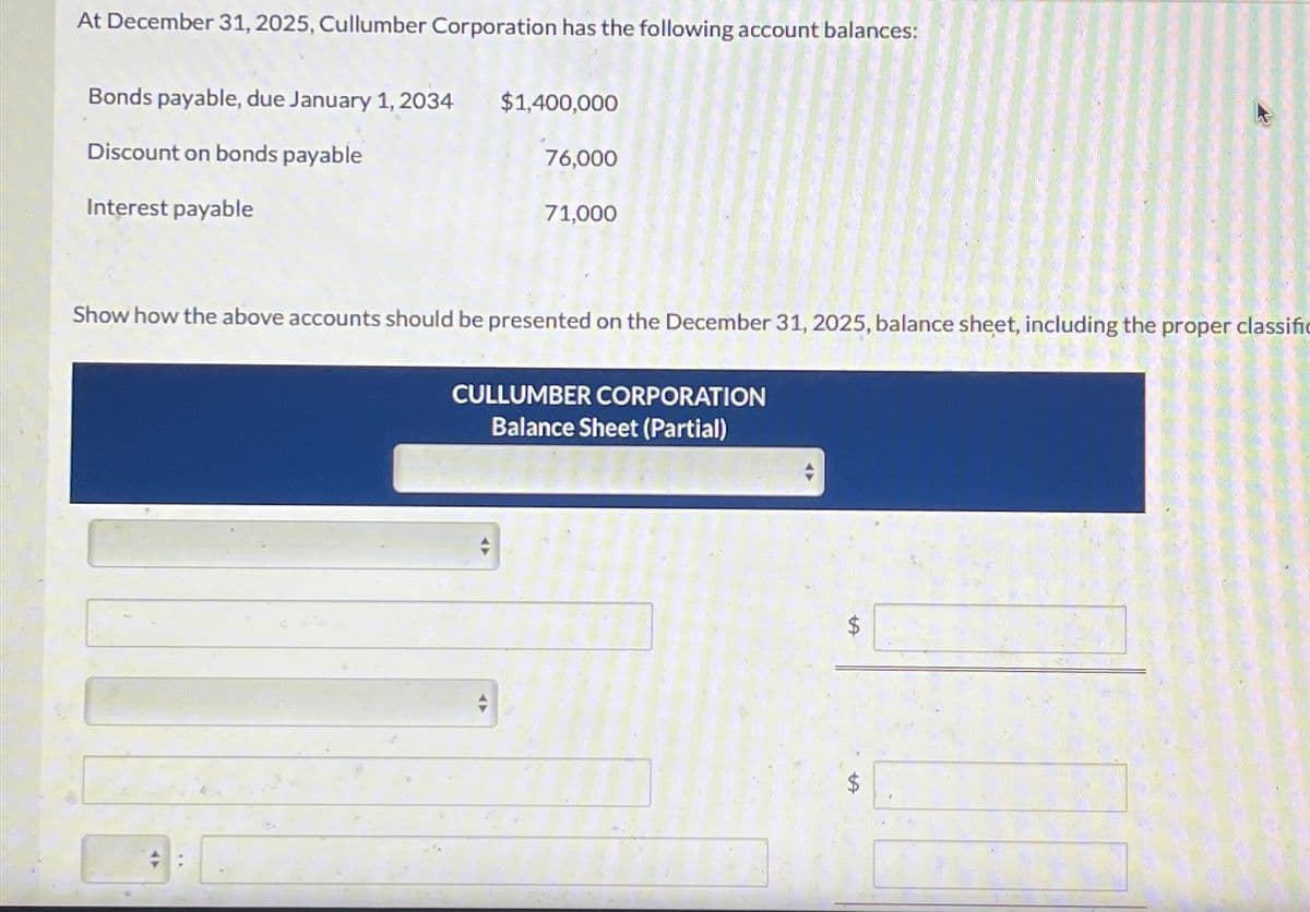 At December 31, 2025, Cullumber Corporation has the following account balances:
Bonds payable, due January 1, 2034
Discount on bonds payable
Interest payable
$1,400,000
76,000
71,000
Show how the above accounts should be presented on the December 31, 2025, balance sheet, including the proper classific
CULLUMBER CORPORATION
Balance Sheet (Partial)
LA