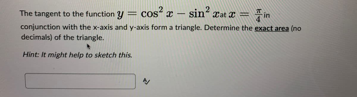 2
The tangent to the function y = cos² x - sin² xat x =
TT
in
conjunction with the x-axis and y-axis form a triangle. Determine the exact area (no
decimals) of the triangle.
Hint: It might help to sketch this.
Z
A/