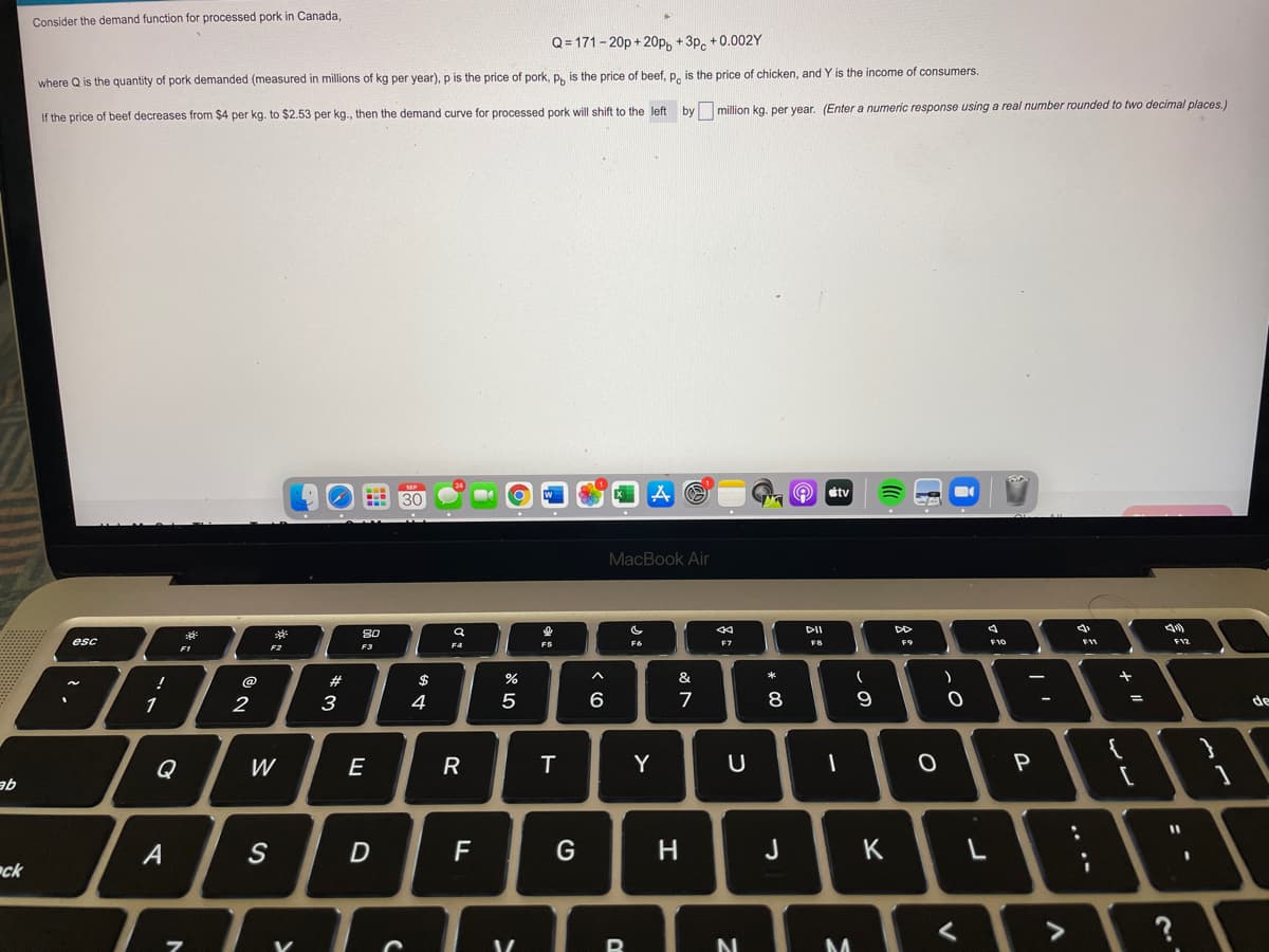 Consider the demand function for processed pork in Canada,
Q= 171- 20p + 20p, + 3p, + 0.002Y
where Q is the quantity of pork demanded (measured
millions of kg per year), p is the price of pork, P. is the price of beef, p, is the price of chicken, and Y is the income of consumers.
If the price of beef decreases from $4 per kg. to $2.53 per kg., then the demand curve for processed pork will shift to the left by million kg. per year. (Enter a numeric response using a real number rounded to two decimal places.)
tv
MacBook Air
DII
DD
80
esc
F6
F7
F9
F10
F12
FI
F3
@
$
%
&
1
2
3
4
6
7
8
de
Q
W
E
R
T
Y
P
qe
A
F
J
K
ck
?
.. ..
