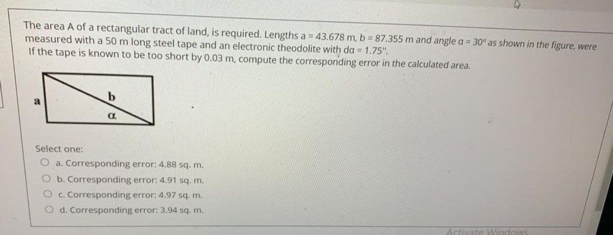 The area A of a rectangular tract of land, is required. Lengths a = 43.678 m, b = 87.355 m and angle a = 30° as shown in the figure, were
measured with a 50 m long steel tape and an electronic theodolite with da = 1.75".
If the tape is known to be too short by 0.03 m, compute the corresponding error in the calculated area.
b
a
Select one:
O a. Corresponding error: 4.88 sq. m.
O b. Corresponding error: 4.91 sq. m.
O c. Corresponding error: 4.97 sq. m.
Od. Corresponding error: 3.94 sq. m.
Activate Windows