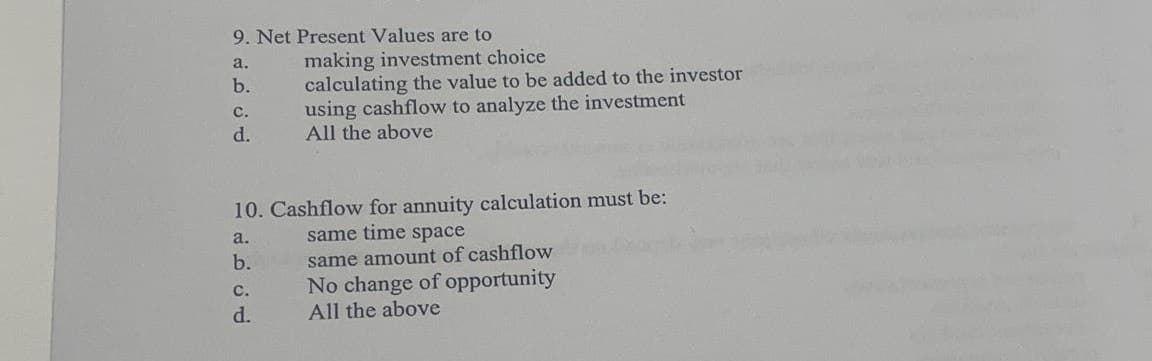 9. Net Present Values are to
a.
b.
C.
d.
making investment choice
calculating the value to be added to the investor
using cashflow to analyze the investment
All the above
10. Cashflow for annuity calculation must be:
a.
same time space
b.
C.
d.
same amount of cashflow
No change of opportunity
All the above
