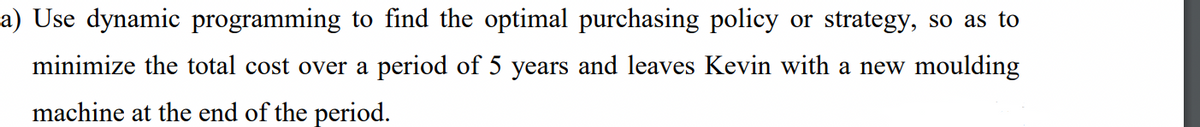 a) Use dynamic programming to find the optimal purchasing policy or strategy, so as to
minimize the total cost over a period of 5 years and leaves Kevin with a new moulding
machine at the end of the period.
