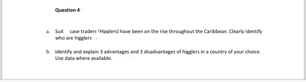 Question 4
a.
Suit
case traders (Higglers) have been on the rise throughout the Caribbean. Clearly identify
who are higglers. 46
b. Identify and explain 3 advantages and 3 disadvantages of higglers in a country of your choice.
Use data where available.