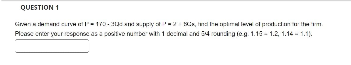 QUESTION 1
Given a demand curve of P = 170 - 3Qd and supply of P = 2 + 6Qs, find the optimal level of production for the firm.
Please enter your response as a positive number with 1 decimal and 5/4 rounding (e.g. 1.15 = 1.2, 1.14 = 1.1).