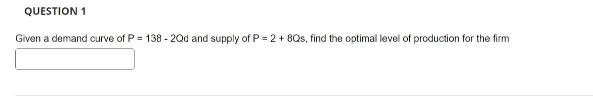 QUESTION 1
Given a demand curve of P = 138 - 2Qd and supply of P = 2 + 8Qs, find the optimal level of production for the firm