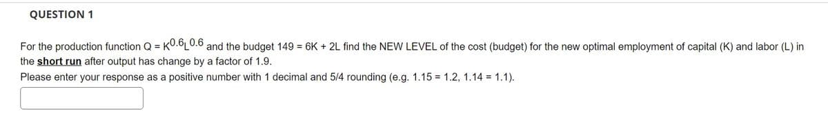 QUESTION 1
For the production function Q=K0.6L0.6 and the budget 149 = 6K + 2L find the NEW LEVEL of the cost (budget) for the new optimal employment of capital (K) and labor (L) in
the short run after output has change by a factor of 1.9.
Please enter your response as a positive number with 1 decimal and 5/4 rounding (e.g. 1.15 = 1.2, 1.14 = 1.1).