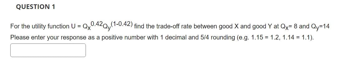 QUESTION 1
For the utility function U =
Qx0.42Qy(1-0.42) find the trade-off rate between good X and good Y at Qx=8 and Qy=14
Please enter your response as a positive number with 1 decimal and 5/4 rounding (e.g. 1.15 = 1.2, 1.14 = 1.1).