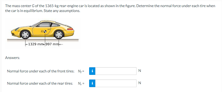 The mass center G of the 1365-kg rear-engine car is located as shown in the figure. Determine the normal force under each tire when
the car is in equilibrium. State any assumptions.
Answers:
1329 mm-997 mm
Normal force under each of the front tires: N₁=
Normal force under each of the rear tires: N₁ =
i
N
N