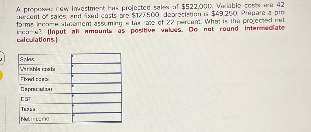 A proposed new investment has projected sales of $522,000. Variable costs are 42
percent of sales, and fixed costs are $127,500; depreciation is $49,250. Prepare a pro
forma income statement assuming a tax rate of 22 percent. What is the projected net
income? (Input all amounts as positive values. Do not round intermediate
calculations.)
Sales
Variable costs
Fixed costs
Depreciation
EBT
Taxes
Net income