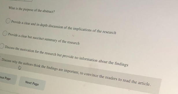 What is the purpose of the abstract?
O Provide a clear and in-depth discussion of the implications of the research
O Provide a clear but succinct summary of the research
Discuss the motivation for the research but provide no information about the findings
Discuss why the authors think the findings are important, to convince the readers to read the article.
ous Page
Next Page
