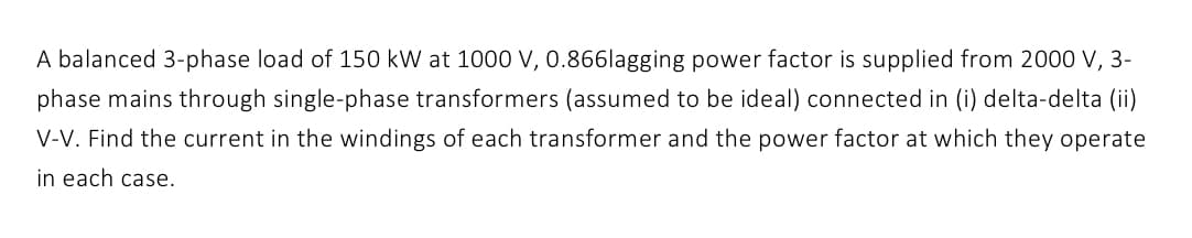 A balanced 3-phase load of 150 kW at 1000 V, 0.866lagging power factor is supplied from 2000 V, 3-
phase mains through single-phase transformers (assumed to be ideal) connected in (i) delta-delta (ii)
V-V. Find the current in the windings of each transformer and the power factor at which they operate
in each case.
