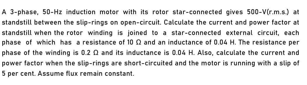 A 3-phase, 50-Hz induction motor with its rotor star-connected gives 500-V(r.m.s.) at
standstill between the slip-rings on open-circuit. Calculate the current and power factor at
standstill when the rotor winding is joined to a star-connected external circuit, each
phase of which has a resistance of 10 Q and an inductance of 0.04 H. The resistance per
phase of the winding is 0.2 Q and its inductance is 0.04 H. Also, calculate the current and
power factor when the slip-rings are short-circuited and the motor is running with a slip of
5 per cent. Assume flux remain constant.
