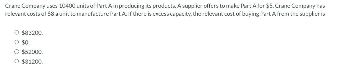 Crane Company uses 10400 units of Part A in producing its products. A supplier offers to make Part A for $5. Crane Company has
relevant costs of $8 a unit to manufacture Part A. If there is excess capacity, the relevant cost of buying Part A from the supplier is
O $83200.
O $0.
O $52000.
O $31200.