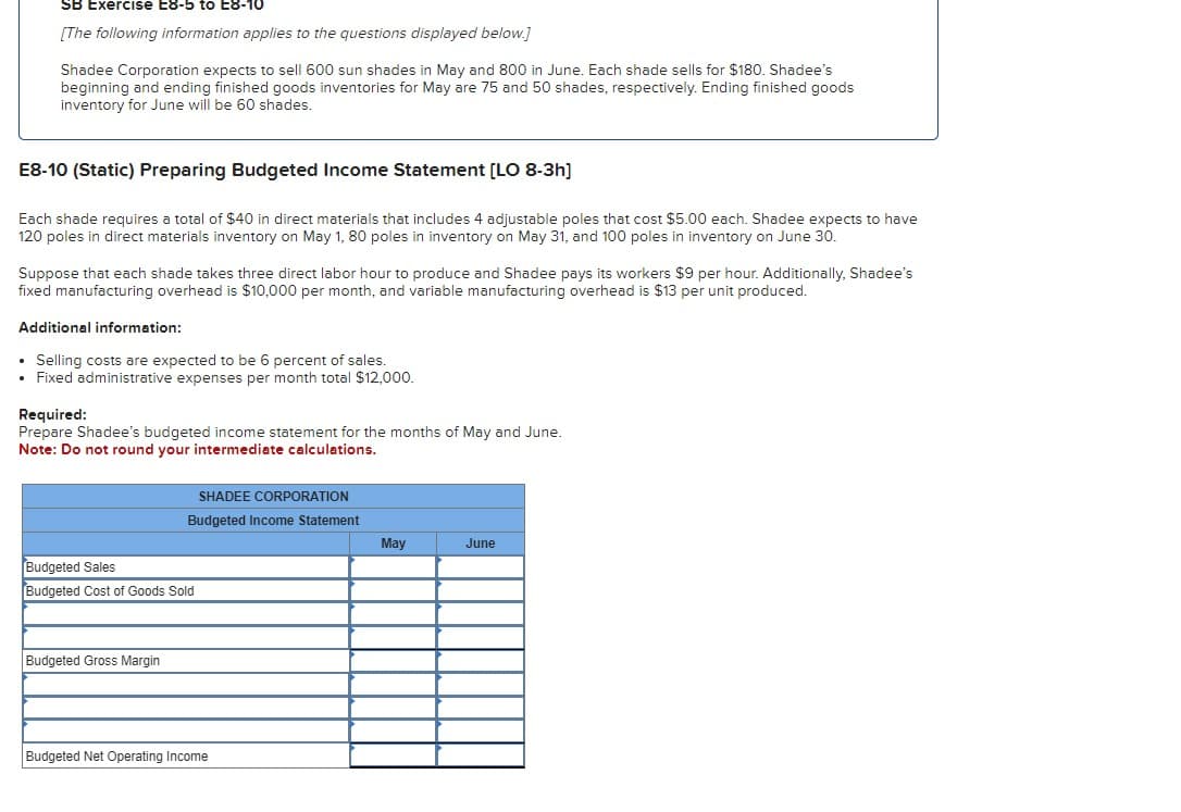 SB Exercise E8-5 to E8-10
[The following information applies to the questions displayed below.]
Shadee Corporation expects to sell 600 sun shades in May and 800 in June. Each shade sells for $180. Shadee's
beginning and ending finished goods inventories for May are 75 and 50 shades, respectively. Ending finished goods
inventory for June will be 60 shades.
E8-10 (Static) Preparing Budgeted Income Statement [LO 8-3h]
Each shade requires a total of $40 in direct materials that includes 4 adjustable poles that cost $5.00 each. Shadee expects to have
120 poles in direct materials inventory on May 1, 80 poles in inventory on May 31, and 100 poles in inventory on June 30.
Suppose that each shade takes three direct labor hour to produce and Shadee pays its workers $9 per hour. Additionally, Shadee's
fixed manufacturing overhead is $10,000 per month, and variable manufacturing overhead is $13 per unit produced.
Additional information:
• Selling costs are expected to be 6 percent of sales.
• Fixed administrative expenses per month total $12,000.
Required:
Prepare Shadee's budgeted income statement for the months of May and June.
Note: Do not round your intermediate calculations.
SHADEE CORPORATION
Budgeted Income Statement
Budgeted Sales
Budgeted Cost of Goods Sold
Budgeted Gross Margin
Budgeted Net Operating Income
May
June