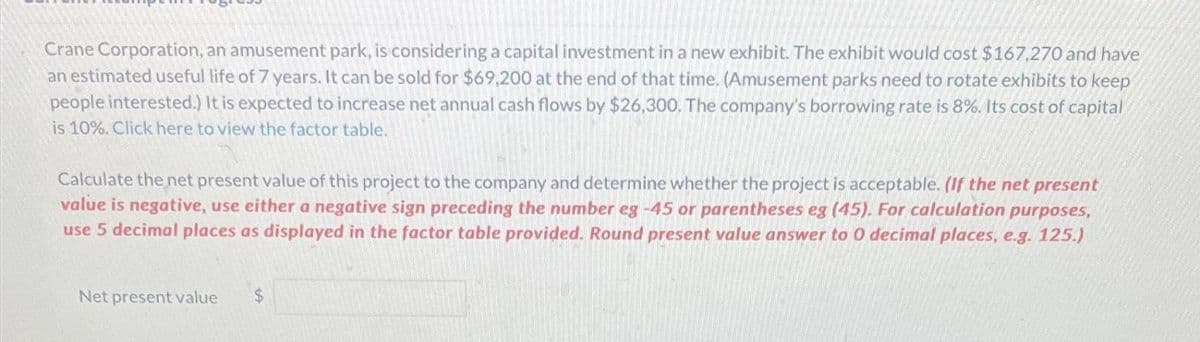 Crane Corporation, an amusement park, is considering a capital investment in a new exhibit. The exhibit would cost $167,270 and have
an estimated useful life of 7 years. It can be sold for $69,200 at the end of that time. (Amusement parks need to rotate exhibits to keep
people interested.) It is expected to increase net annual cash flows by $26,300. The company's borrowing rate is 8%. Its cost of capital
is 10%. Click here to view the factor table.
Calculate the net present value of this project to the company and determine whether the project is acceptable. (If the net present
value is negative, use either a negative sign preceding the number eg -45 or parentheses eg (45). For calculation purposes,
use 5 decimal places as displayed in the factor table provided. Round present value answer to 0 decimal places, e.g. 125.)
Net present value $