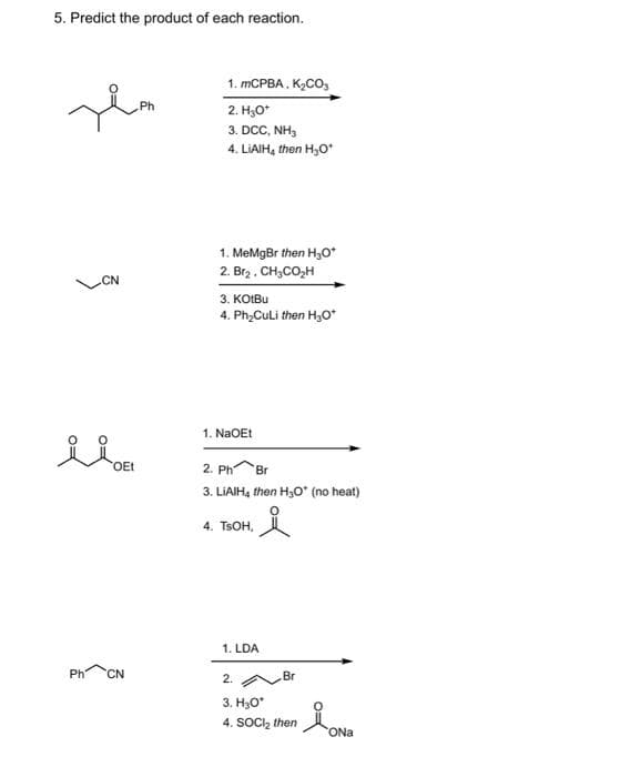 5. Predict the product of each reaction.
Ph
Hem
Ph
CN
OEt
CN
1. mCPBA, K₂CO₂
2. H₂O*
3. DCC, NH₂
4. LiAlH, then H₂O*
1. MeMgBr then H₂O*+
2. Br2 . CH3CO,H
3. KOLBu
4. Ph₂Culi then H₂O*
1. NaOEt
2. Ph Br
3. LiAlH, then H₂O (no heat)
요
4. TSOH,
1. LDA
Br
2.
3. H₂O*
4. SOCI₂ then
ONa