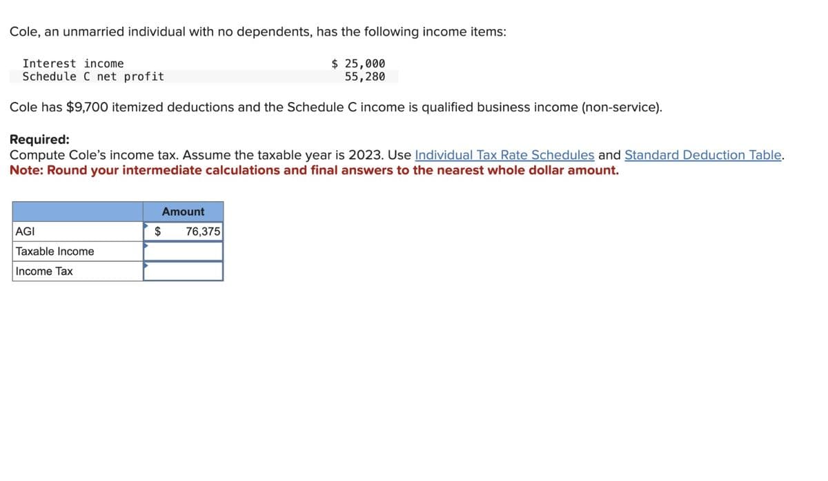 Cole, an unmarried individual with no dependents, has the following income items:
$ 25,000
55,280
Interest income
Schedule C net profit
Cole has $9,700 itemized deductions and the Schedule C income is qualified business income (non-service).
Required:
Compute Cole's income tax. Assume the taxable year is 2023. Use Individual Tax Rate Schedules and Standard Deduction Table.
Note: Round your intermediate calculations and final answers to the nearest whole dollar amount.
AGI
Taxable Income
Income Tax
Amount
$
76,375