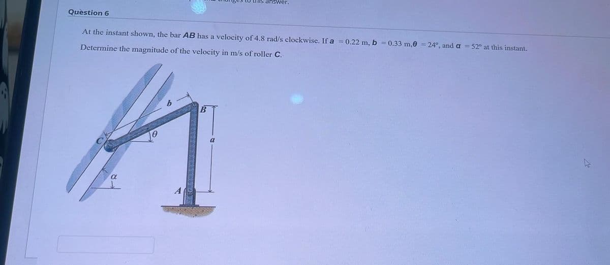 Question 6
to this answer.
At the instant shown, the bar AB has a velocity of 4.8 rad/s clockwise. If a = 0.22 m, b = 0.33 m,0 = 24°, and a = 52° at this instant.
Determine the magnitude of the velocity in m/s of roller C.
A
0
α
A
