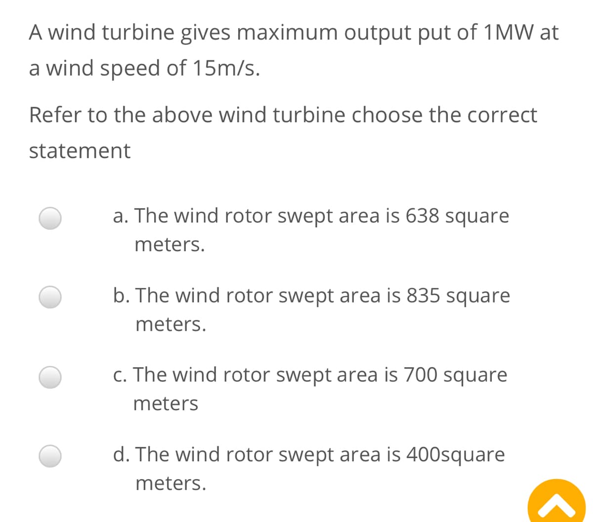 A wind turbine gives maximum output put of 1MW at
a wind speed of 15m/s.
Refer to the above wind turbine choose the correct
statement
a. The wind rotor swept area is 638 square
meters.
b. The wind rotor swept area is 835 square
meters.
c. The wind rotor swept area is 700 square
meters
d. The wind rotor swept area is 400square
meters.
